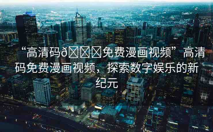 “高清碼??免費漫畫視頻”高清碼免費漫畫視頻，探索數(shù)字娛樂的新紀(jì)元