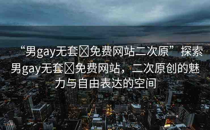 “男g(shù)ay無(wú)套?免費(fèi)網(wǎng)站二次原”探索男g(shù)ay無(wú)套?免費(fèi)網(wǎng)站，二次原創(chuàng)的魅力與自由表達(dá)的空間