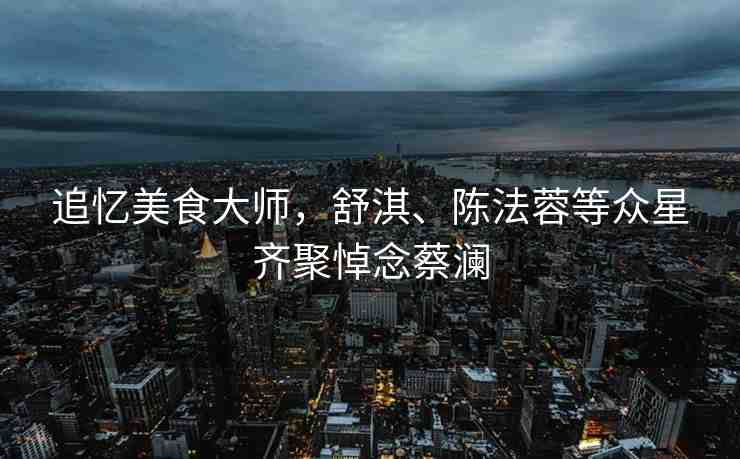 追憶美食大師，舒淇、陳法蓉等眾星齊聚悼念蔡瀾
