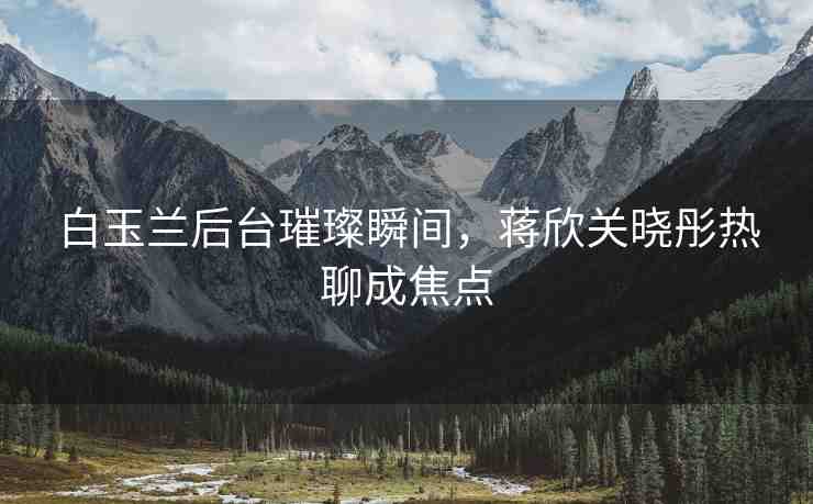 白玉蘭后臺璀璨瞬間，蔣欣關(guān)曉彤熱聊成焦點(diǎn)