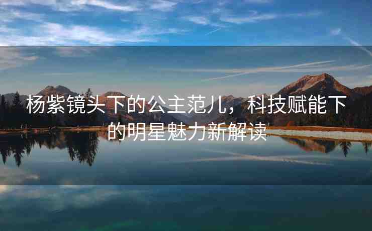 楊紫鏡頭下的公主范兒，科技賦能下的明星魅力新解讀