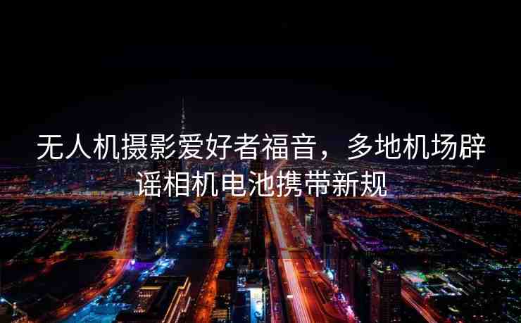 無(wú)人機(jī)攝影愛(ài)好者福音，多地機(jī)場(chǎng)辟謠相機(jī)電池?cái)y帶新規(guī)