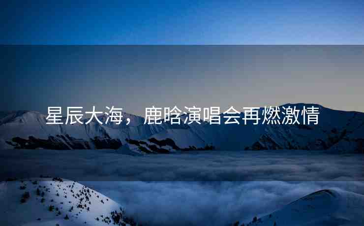 星辰大海，鹿晗演唱會(huì)再燃激情