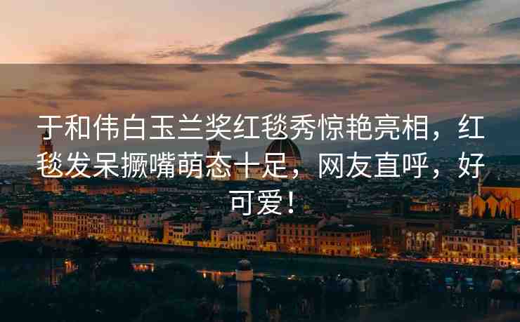 于和偉白玉蘭獎紅毯秀驚艷亮相，紅毯發(fā)呆撅嘴萌態(tài)十足，網(wǎng)友直呼，好可愛！