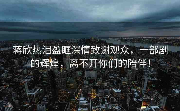 蔣欣熱淚盈眶深情致謝觀眾，一部劇的輝煌，離不開你們的陪伴！