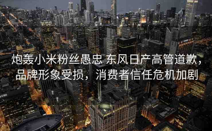 炮轟小米粉絲愚忠 東風(fēng)日產(chǎn)高管道歉，品牌形象受損，消費(fèi)者信任危機(jī)加劇