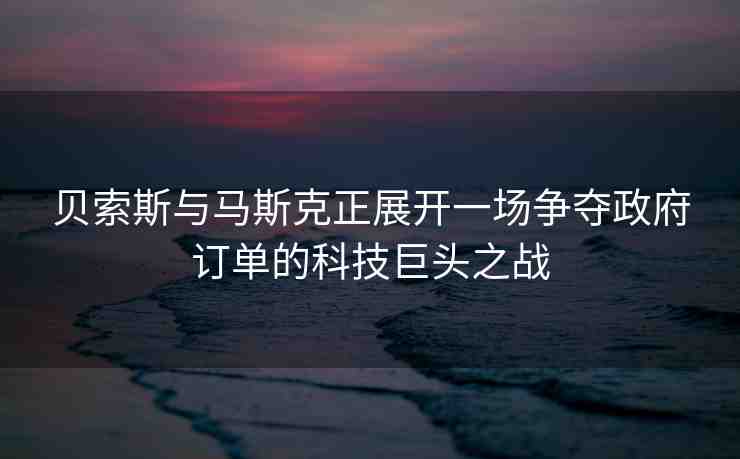 貝索斯與馬斯克正展開(kāi)一場(chǎng)爭(zhēng)奪政府訂單的科技巨頭之戰(zhàn)