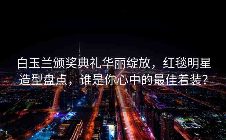 白玉蘭頒獎典禮華麗綻放，紅毯明星造型盤點，誰是你心中的最佳著裝？