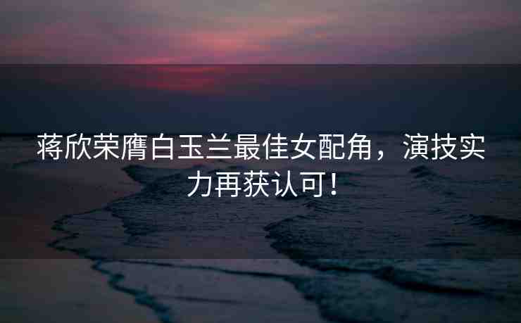 蔣欣榮膺白玉蘭最佳女配角，演技實(shí)力再獲認(rèn)可！