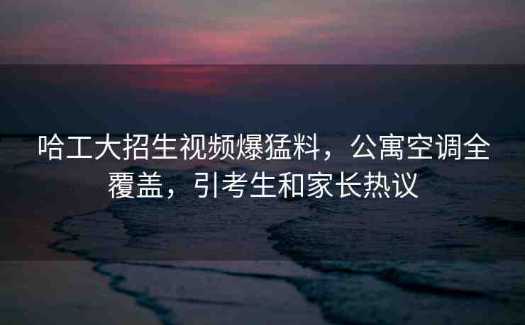 哈工大招生視頻爆猛料，公寓空調(diào)全覆蓋，引考生和家長熱議