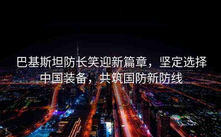 巴基斯坦防長笑迎新篇章，堅定選擇中國裝備，共筑國防新防線