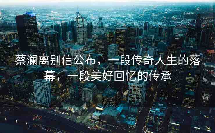 蔡瀾離別信公布，一段傳奇人生的落幕，一段美好回憶的傳承