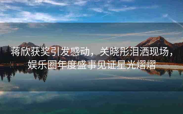 蔣欣獲獎(jiǎng)引發(fā)感動(dòng)，關(guān)曉彤淚灑現(xiàn)場(chǎng)，娛樂圈年度盛事見證星光熠熠