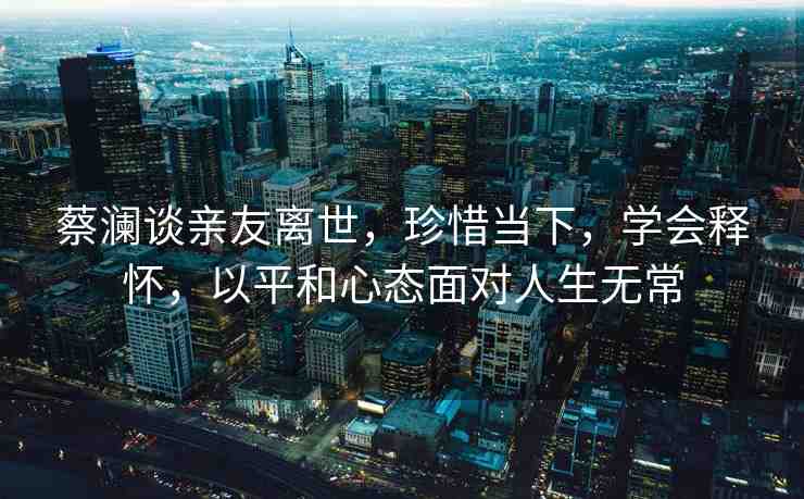 蔡瀾談親友離世，珍惜當(dāng)下，學(xué)會釋懷，以平和心態(tài)面對人生無常