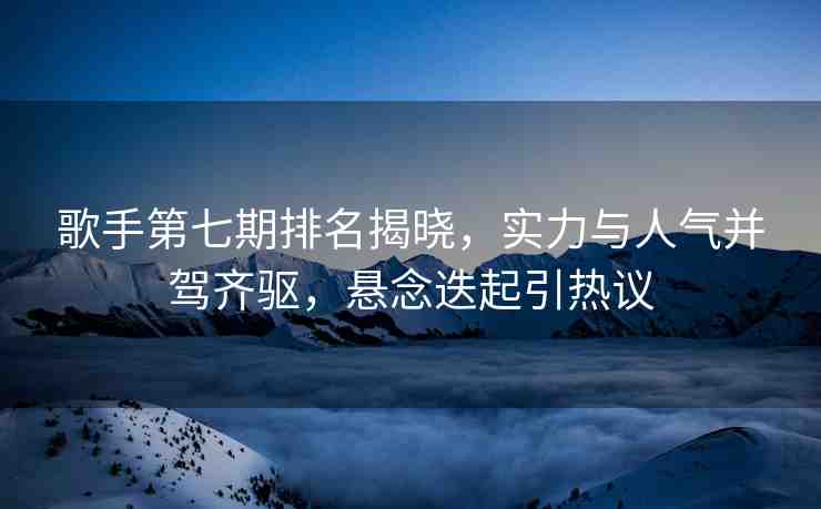 歌手第七期排名揭曉，實(shí)力與人氣并駕齊驅(qū)，懸念迭起引熱議