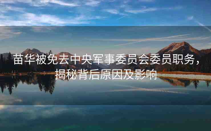苗華被免去中央軍事委員會委員職務，揭秘背后原因及影響
