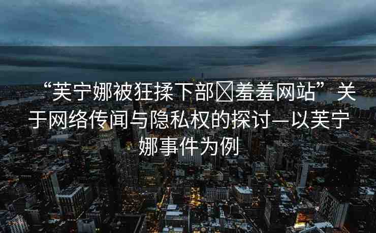 “芙寧娜被狂揉下部?羞羞網(wǎng)站”關于網(wǎng)絡傳聞與隱私權的探討—以芙寧娜事件為例