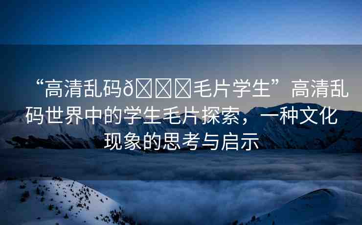 “高清亂碼??毛片學(xué)生”高清亂碼世界中的學(xué)生毛片探索，一種文化現(xiàn)象的思考與啟示