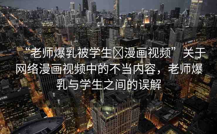 “老師爆乳被學生?漫畫視頻”關于網(wǎng)絡漫畫視頻中的不當內(nèi)容，老師爆乳與學生之間的誤解