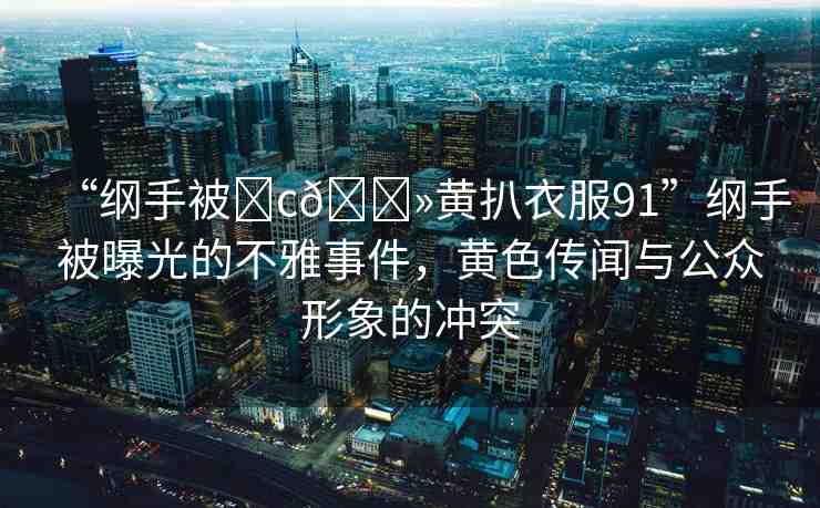 “綱手被?c??黃扒衣服91”綱手被曝光的不雅事件，黃色傳聞與公眾形象的沖突