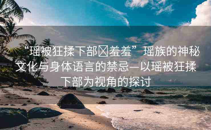 “瑤被狂揉下部?羞羞”瑤族的神秘文化與身體語言的禁忌—以瑤被狂揉下部為視角的探討