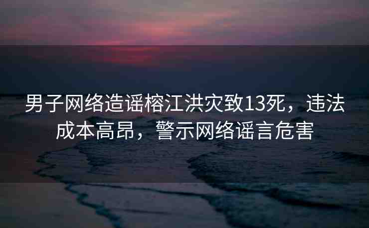 男子網(wǎng)絡造謠榕江洪災致13死，違法成本高昂，警示網(wǎng)絡謠言危害