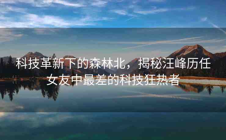 科技革新下的森林北，揭秘汪峰歷任女友中最差的科技狂熱者