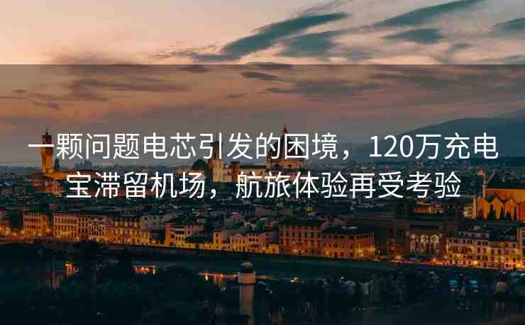 一顆問題電芯引發(fā)的困境，120萬充電寶滯留機(jī)場，航旅體驗(yàn)再受考驗(yàn)