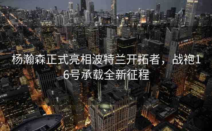 楊瀚森正式亮相波特蘭開拓者，戰(zhàn)袍16號承載全新征程