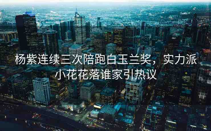楊紫連續(xù)三次陪跑白玉蘭獎，實力派小花花落誰家引熱議