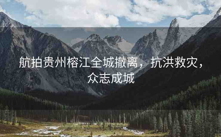 航拍貴州榕江全城撤離，抗洪救災，眾志成城