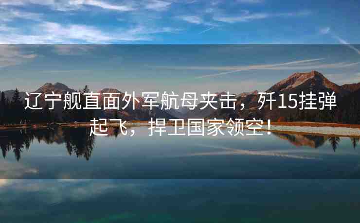 遼寧艦直面外軍航母夾擊，殲15掛彈起飛，捍衛(wèi)國家領(lǐng)空！