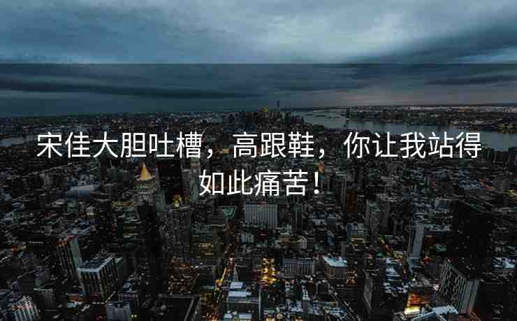 宋佳大膽吐槽，高跟鞋，你讓我站得如此痛苦！