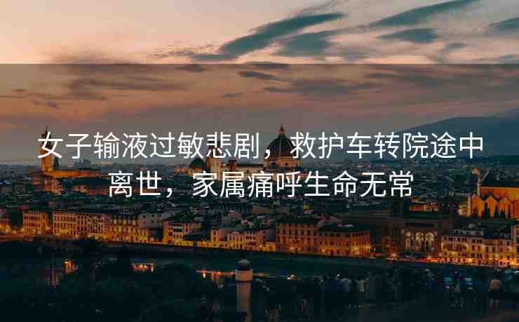 女子輸液過敏悲劇，救護(hù)車轉(zhuǎn)院途中離世，家屬痛呼生命無常