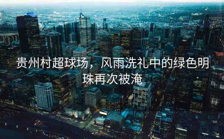 貴州村超球場(chǎng)，風(fēng)雨洗禮中的綠色明珠再次被淹