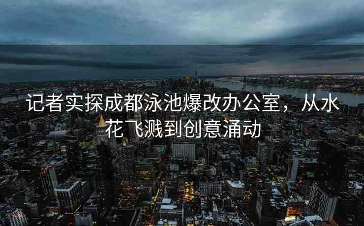 記者實探成都泳池爆改辦公室，從水花飛濺到創(chuàng)意涌動
