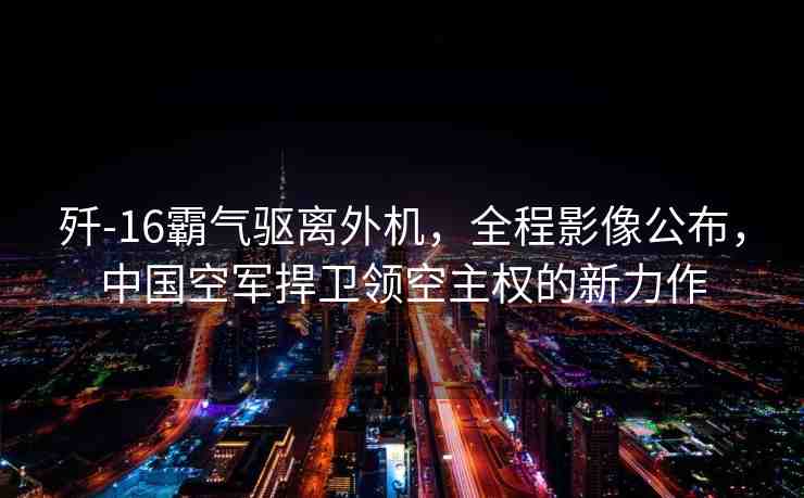 殲-16霸氣驅(qū)離外機(jī)，全程影像公布，中國空軍捍衛(wèi)領(lǐng)空主權(quán)的新力作