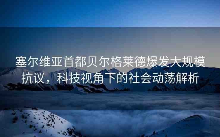 塞爾維亞首都貝爾格萊德爆發(fā)大規(guī)模抗議，科技視角下的社會動蕩解析