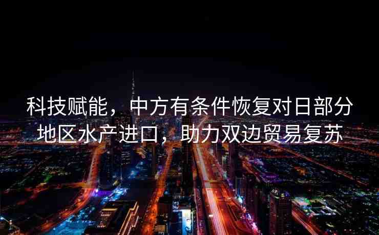 科技賦能，中方有條件恢復(fù)對日部分地區(qū)水產(chǎn)進口，助力雙邊貿(mào)易復(fù)蘇