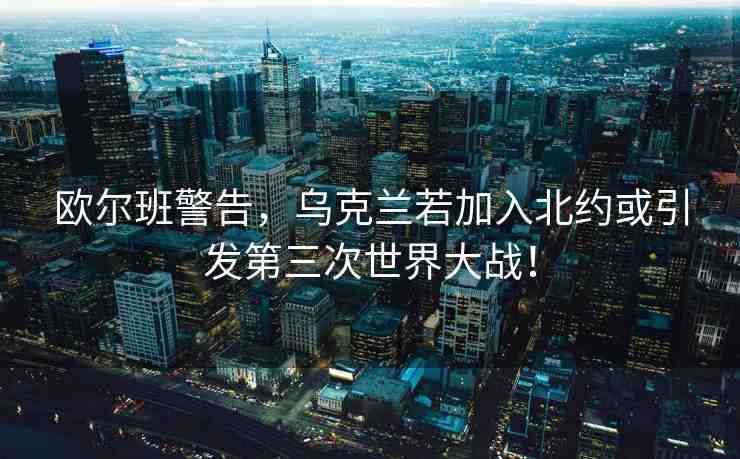 歐爾班警告，烏克蘭若加入北約或引發(fā)第三次世界大戰(zhàn)！