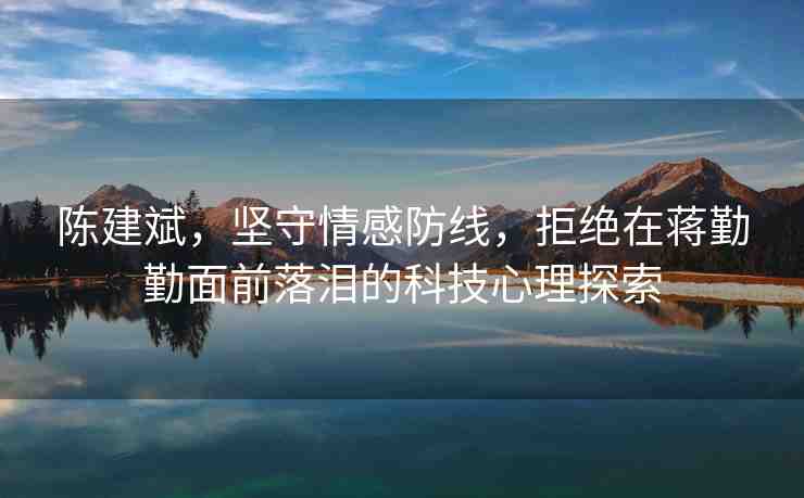 陳建斌，堅(jiān)守情感防線，拒絕在蔣勤勤面前落淚的科技心理探索