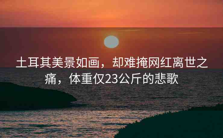 土耳其美景如畫，卻難掩網(wǎng)紅離世之痛，體重僅23公斤的悲歌