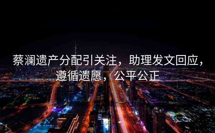 蔡瀾遺產(chǎn)分配引關(guān)注，助理發(fā)文回應(yīng)，遵循遺愿，公平公正