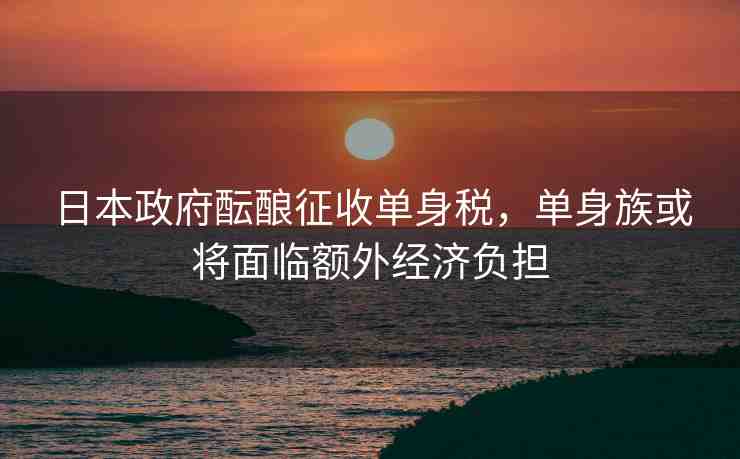 日本政府醞釀?wù)魇諉紊矶?，單身族或?qū)⒚媾R額外經(jīng)濟(jì)負(fù)擔(dān)
