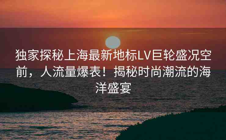 獨家探秘上海最新地標(biāo)LV巨輪盛況空前，人流量爆表！揭秘時尚潮流的海洋盛宴