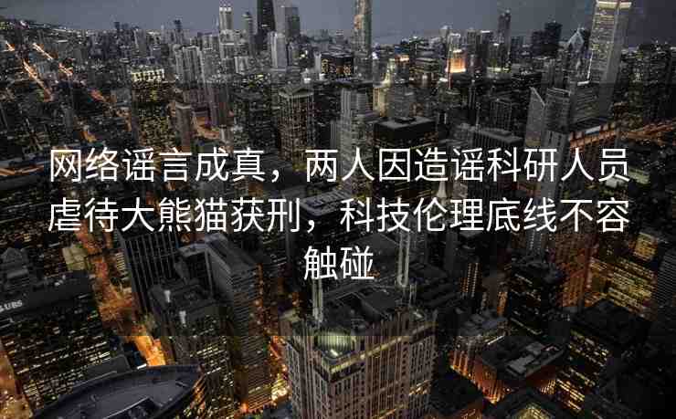 網(wǎng)絡謠言成真，兩人因造謠科研人員虐待大熊貓獲刑，科技倫理底線不容觸碰