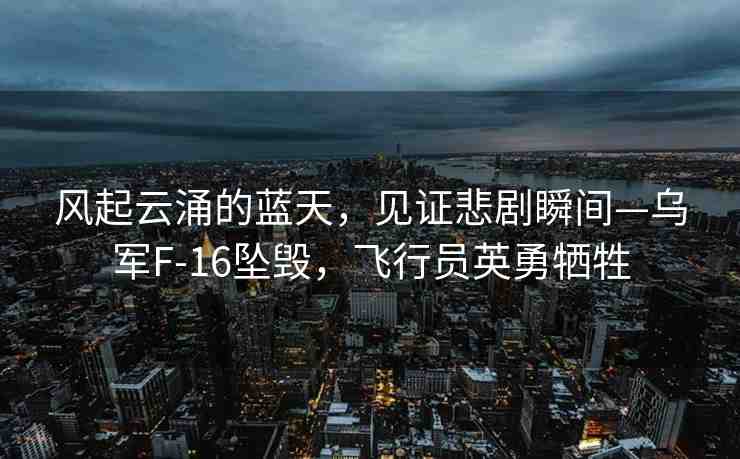 風(fēng)起云涌的藍天，見證悲劇瞬間—烏軍F-16墜毀，飛行員英勇犧牲