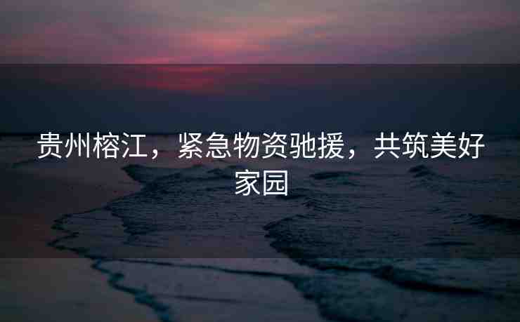 貴州榕江，緊急物資馳援，共筑美好家園