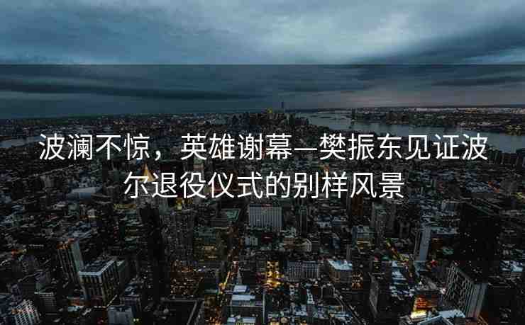 波瀾不驚，英雄謝幕—樊振東見證波爾退役儀式的別樣風景