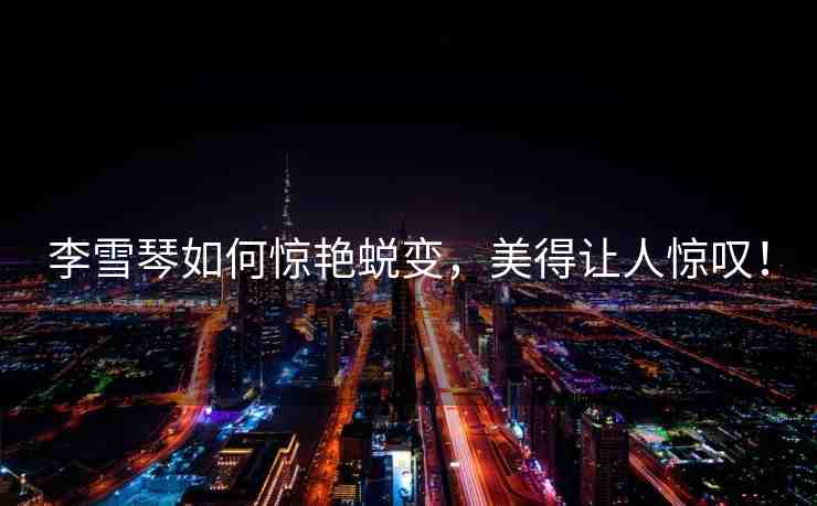李雪琴如何驚艷蛻變，美得讓人驚嘆！